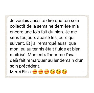 107 - Alice - Avis Elisa Erin - Soin collectif à distance Je voulais aussi te dire que ton soin collectif de la semaine dernière m’a encore une fois fait du bien. Je me sens toujours apaisé les jours qui suivent. Et j’ai remarqué aussi que mon jeu au tennis était fluide et bien maîtrisé. Mon entraîneur me l’avais déjà fait remarquer au lendemain d’un soin précédents. Merci Elisa - Hypnotherapeute et energeticienne - Hypnose humaniste - Soins energetiques - Soins collectifs - Soins de l'ame - à distance - Paris