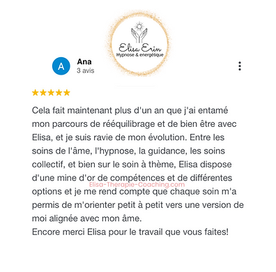 127 - Avis Elisa Erin - Recommandation sur Elisa Erin - Hypnotherapeute et energeticienne - Soins énergétiques - Guidances - Soins collectifs - Soins à thème - Paris - à distance Ana : Cela fait maintenant plus d'un an que j'ai entamé mon parcours de rééquilibrage et de bien être avec Elisa, et je suis ravie de mon évolution. Entre les soins de l'âme, l'hypnose, la guidance, les soins collectif, et bien sur le soin à thème, Elisa dispose d'une mine d'or de compétences et de différentes options et je me rend compte que chaque soin m'a permis de m'orienter petit à petit vers une version de moi alignée avec mon âme. Encore merci Elisa pour le travail que vous faites! - Avis Elisa-Therapie-Coaching.com (12).png
