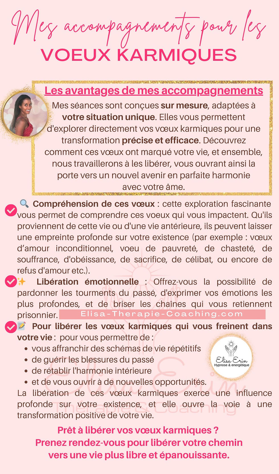 🔍 Compréhension de ces vœux : cette exploration fascinante vous permet de comprendre ces voeux qui vous impactent. Qu'ils proviennent de cette vie ou d'une vie antérieure, ils peuvent laisser une empreinte profonde sur votre existence (par exemple : vœux d’amour inconditionnel, voeu de pauvreté, de chasteté, de souffrance, d'obéissance, de sacrifice, de célibat, ou encore de refus d'amour etc.). ✨ Libération émotionnelle : Offrez-vous la possibilité de pardonner les tourments du passé, d'exprimer vos émotions les plus profondes, et de briser les chaînes qui vous retiennent prisonnier. 📝 Pour libérer les vœux karmiques qui vous freinent dans votre vie :  pour vous permettre de : vous affranchir des schémas de vie répétitifs de guérir les blessures du passé  de rétablir l'harmonie intérieure et de vous ouvrir à de nouvelles opportunités.  La libération de ces vœux karmiques exerce une influence profonde sur votre existence, et elle ouvre la voie à une transformation positive de votre vie. Hypnose & energétique Les avantages de mes accompagnements  Mes séances sont conçues sur mesure, adaptées à votre situation unique. Elles vous permettent d'explorer directement vos vœux karmiques pour une transformation précise et efficace. Découvrez comment ces vœux ont marqué votre vie, et ensemble, nous travaillerons à les libérer, vous ouvrant ainsi la porte vers un nouvel avenir en parfaite harmonie avec votre âme.  Elisa-Therapie-Coaching.com Mes accompagnements pour les VOEUX KARMIQUES Prêt à libérer vos vœux karmiques ?  Prenez rendez-vous pour libérer votre chemin vers une vie plus libre et épanouissante.