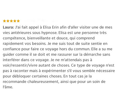 99 - Laura - Avis Elisa Erin - J'ai fait appel à Elisa Erin afin d'aller visiter une de mes vies antérieures sous hypnose. Elisa est une personne très compétence, bienveillante et douce, qui comprend rapidement vos besoins. Je me suis tout de suite sentie en confiance pour faire ce voyage hors du commun. Elle a su me guider comme il se doit et me rassurer sur la démarche sans interférer dans ce voyage. Je ne m'attendais pas à voir/ressentir/vivre autant de choses. Ce type de voyage n'est pas à raconter mais à expérimenter s'il vous semble nécessaire pour débloquer certaines choses. En tout cas je la recommande chaleureusement, ainsi que pour un soin de l'âme. - - memoires familiales - transgenerationnelles - karmiques - Elisa Erin - Hypnotherapeute et energeticienne - Hypnose humaniste - Soins energetiques - Soins de l'ame