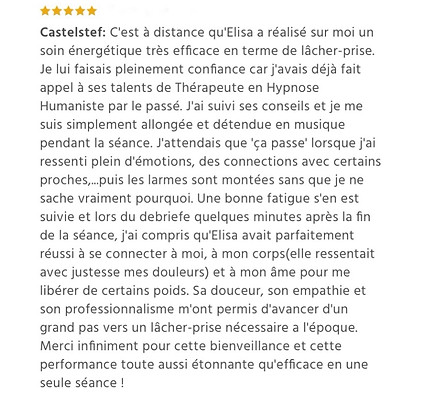 39 - Témoignage soin énergétique à distance douleurs Castelstef: C'est à distance qu'Elisa a réalisé sur moi un soin énergétique très efficace en terme de lâcher-prise. Je lui faisais pleinement confiance car j'avais déjà fait appel à ses talents de Thérapeute en Hypnose Humaniste par le passé. J'ai suivi ses conseils et je me suis simplement allongée et détendue en musique pendant la séance. J'attendais que 'ça passe' lorsque j'ai ressenti plein d'émotions, des connections avec certains proches,...puis les larmes sont montées sans que je ne sache vraiment pourquoi. Une bonne fatigue s'en est suivie et lors du debriefe quelques minutes après la fin de la séance, j'ai compris qu'Elisa avait parfaitement réussi à se connecter à moi, à mon corps(elle ressentait avec justesse mes douleurs) et à mon âme pour me libérer de certains poids. Sa douceur, son empathie et son professionnalisme m'ont permis d'avancer d'un grand pas vers un lâcher-prise nécessaire a l'époque. Merci infiniment po