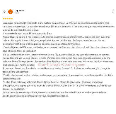 114 - Avis Karine - Elisa Erin - Hypnose à distance - Hypnose humaniste - Soin énergétique à distance - Soin de l’âme à distance - Soins collectifs - Un an que j’ai consulté Elisa suite à une rupture douloureuse. Je répétais des schémas nocifs dans mes relations amoureuses. Le travail effectué avec Elisa sur 4 séances, a fait bien plus que mettre fin à ce cercle vicieux de la dépendance affective. Il y a un réellement avant Elisa et un après Elisa. Aujourd’hui, j’ai appris à me respecter. Je m’aime sincèrement, profondément. Je me sens bien avec moi-même. J’ai appris à me choisir, moi, en priorité, à poser des limites plutôt que m’oublier pour l’autre. Ce changement d’état d’être a pu être possible grâce à ce travail d’hypnose. J’avais déjà testé différentes méthodes, mais ce que fait Elisa est bien plus profond, bien plus puissant, bien plus efficace. C’est de la magie ! J’ai eu la chance de croiser la route de cette bonne fée et aujourd’hui, je me sens clairement et nettement mieux d