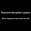 Payment disruption, what happened and what we did