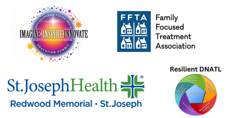 Collage of 4 logos.  1. A bright orange and purple circle surrounded by stars in gradient shades of blue, purple, pink, orange, & yellow. Following the curve of the circle is: 2025 California Foster Youth Education Summit.  Across the center is: Imagine, Inspire, Innovate with Make Every Connection Matter below. 2. A blue vertical rectangle with FFTA and 4 house icons  in a quadrant.  On the right it says Family Focused Treatment Association.  3. Blue and Green coloring throughout.  St. Joseph Heath with a Greek Cross to the right.  Below it says Redwood Memorial and St. Joseph.  4. Black Lettering that says Resilient DNATL.  Below is a circle with a blue pentagon that says Resilience.  Coming off the center are bands of various colors with phrases.  Green (top): Take Care of Yourself.  Teal (top left): Maintain a Positive Outlook.  Purple (bottom left): Social Support.  Red (bottom right): Meaning and Purpose.  Orange (top right): Active Problem Solving.