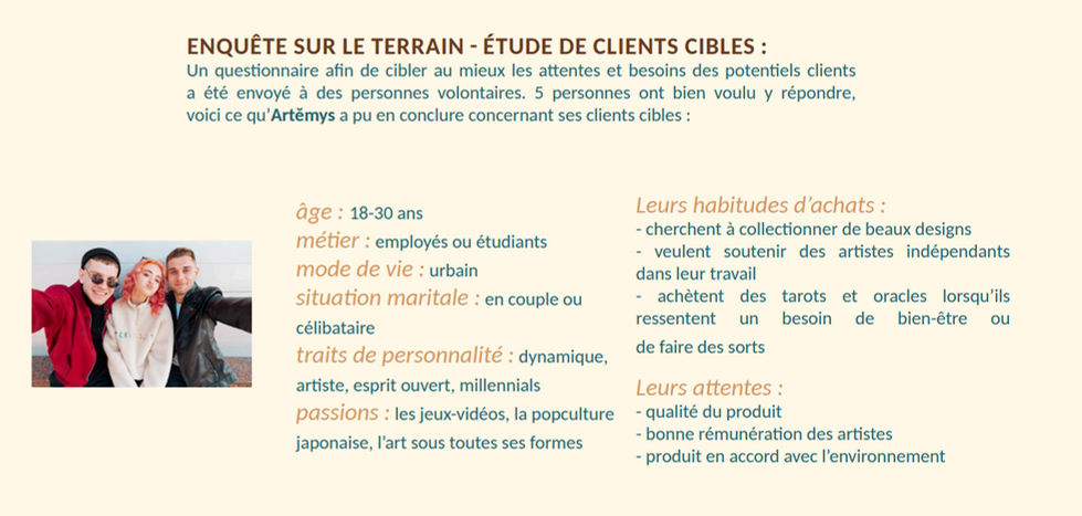 Le résultat de l'étude montre une cible entre 18 et 30 ans, employée ou étudiante dans un milieu urbain. Célibataire ou en couple, la cible est dynamique, artiste, avec un esprit ouvert et appartenant aux millenials. Ces passions sont les jeux vidéos, la popcuture japonaise et l'art sous toutes ses formes. Elle a pour habitude de collectionner de beaux objets, souhaite soutenir des artistes indépendants et achète des tarots ou oracles lorsqu'elle en ressent le besoin (recherche de bien être ou sortilèges). Ses attentes sont axées sur la qualité du produit, la bonne rémunération des artistes et le respect de l'environnement.