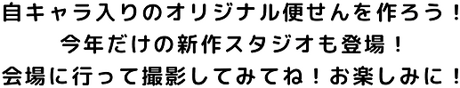 自キャラ入りのオリジナル便せんを作ろう！ 今年だけの新作スタジオも登場！ 会場に行って撮影してみてね！お楽しみに！.png