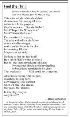 [image description]: This actor whirls in his wheelchair,
shimmies on his cane, quicksteps
on his feet. In the program,
they/he announce. Openly disabled.
Meet "Jasper, the Wheelchair,"
Meet "Gloria, the Cane."
I'm transfixed. His grace.
The ease with which his fellow
actors wield his weight
so that on his feet or in his chair
he's moving. Rhythm.
Magnetism. Attitude.
Nothing to fear but fear itself.
He's taken FDR's words to heart./
But not that iconic president's dictate:
No audience should se him wheeling.
or bowed and restricted in his chair.
That weakness
FDR could not overcome.
All of us salvaging. Our frailties,
anxieties, missing parts,
convinced we're at our best
when we hide. Our cracks.
Our scars. Our chasms.
In this play, can you
see yourself?