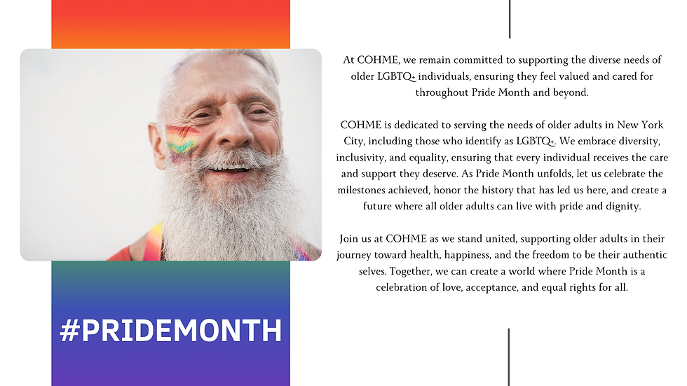 At COHME, we remain committed to supporting the diverse needs of older LGBTQ+ individuals, ensuring they feel valued and cared for throughout Pride Month and beyond. COHME is dedicated to serving the needs of older adults in New York City, including those who identify as LGBTQ+. We embrace diversity, inclusivity, and equality, ensuring that every individual receives the care and support they deserve. As Pride Month unfolds, let us celebrate the milestones achieved, honor the history that has led us here, and create a future where all older adults can live with pride and dignity. Join us at COHME as we stand united, supporting older adults in their journey toward health, happiness, and the freedom to be their authentic selves. Together, we can create a world where Pride Month is a celebration of love, acceptance, and equal rights for all.