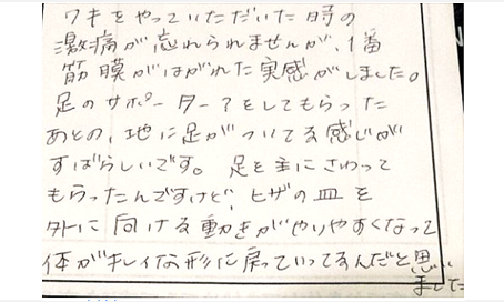 脇をやって頂いた時の激痛が忘れられませんが1番筋膜がはがれた実感がした。足のサポーター？をしてもらった後の地に足がついてる感じがすばらしい。足を主に触ってもらったけど膝の皿を外に向ける動きがやりやすくなって体が綺麗な形に戻っている