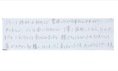 こういう施術は初めてで緊張しながら来たんですけどやり方とかどんな風になるのとか丁寧に説明してもらったのですごくリラックスして受けられました。顔（フェイスライン）もスッキリして肩がめちゃくちゃ軽くなりました！来て良かったです