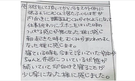 今まで外側に張る様にむくんでいたふくらはぎが内向きにむくみがつくようになり仕事終わりズボンをはいた時のつっぱる感じが無くなった。朝起きた時もむくみが取れやすい。寝ている時も浮いていた背中がちゃんと布団について仰向けで寝る事が少し楽