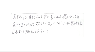 肩まわりが軽くなって首が長くなった感じがします。来たときと比べてマスクが大きくなったように感じました。目もあけやすくなりましたと姿美人.(シルエット)の筋膜リリース整体の口コミ 肩甲骨はがし 肩こり オススメ 人気 大阪市