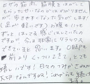 膝の筋肉や筋膜をはがしてもらったせいかはわかりませんが歩きやすくなった気がします！足が軽いです。お腹もいつもずっとはってる感じはしていたが今は非常にリラックスできている。Ｏ脚も前よりくっついてきてとても嬉しい！これからも続けます