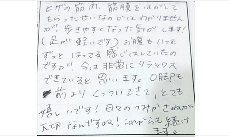 膝の筋肉や筋膜をはがしてもらったせいかはわかりませんが歩きやすくなった気がします！足が軽いです。お腹もいつもずっとはってる感じはしていたが今は非常にリラックスできている。Ｏ脚も前よりくっついてきてとても嬉しい！これからも続けます