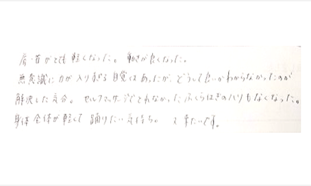 肩・首がとても軽くなった。動きが良くなった。無意識に力が入りすぎる自覚はあったがどうして良いかわからなかったが解決した気分。セルフマッサージで取れなかった、ふくらはぎのハリもなくなった。身体全体が軽くて踊りたい気持ち。又来たいです