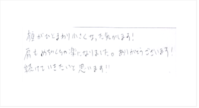 顔がひとまわり小さくなった気がします!肩もめちゃくちゃ楽になりました。ありがとうございます!続けていきたいと思いますと姿美人.(シルエット)の筋膜リリース整体と小顔矯正の口コミ 肩甲骨はがし くいしばり ヘッド筋膜リリース 大阪市