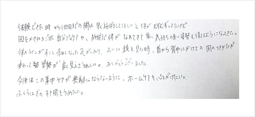 体験時から1回目までの間は早く施術してほしいと体がむずむずしてたけど回を重ねるごとに自分でのケアや施術で体がなれてきて常に気持の良い姿勢を保てるようになってきた。体のラインが少し細くなったり首から背中にかけての肉付きが変わり嬉しい