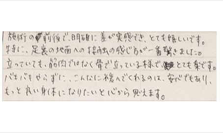 施術前後で明確に差が実感できとても嬉しいです。特に足裏の地面への接触の感じ方が一番驚きました。立っていても筋肉ではなく骨で立っている様でとても楽です。バキバキもせずこんなに緩んでくれるのは安心でもっと良い身体になりたいと心から思う