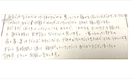 気づかなかった体の歪みや悪い所や痛みを治して頂けてこんなにひどい状態でがんばっていたんだと改めて強く感じた。今後もホームケアを続けて通える時お世話になりたい。一番つらかった肩と首、足はだいぶ楽になり悩みがなくなってきて嬉しい。