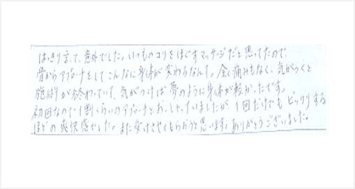 はっきり言って意外でした。いつものコリをほぐすマッサージと思ってたので骨からアプローチをしてこんなに身体が変わるなんて。痛みもなく気がつくと施術が終わっていて夢のように身体が軽かった。ビックリするほどの爽快感でした。また受けたい