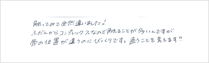 触ってみて全然違いました!普段からコンプレックスなので触ることが多いんですが骨の位置が違うのにびっくりです。通うことを考えますとシルエットで小顔矯正施術を初体験したお客様の感想クチコミです コメント ポスト 大阪