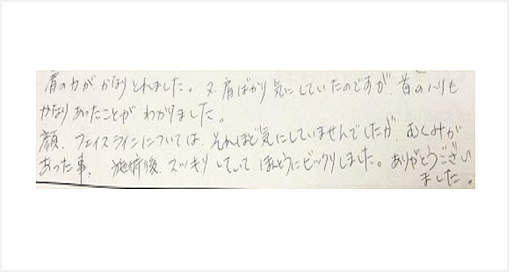 肩の力がかなり取れました。肩ばかり気にしていたのですが首のハリもかなりあったことがわかりました。顔、フェイシャルについては、それほど気にしていませんでしたが、むくみがあった事、施術後、スッキリしていて本当にビックリしましたと口コミ