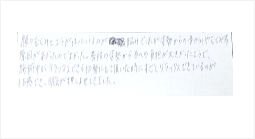 顔のむくみとエラのハリが悩みでしたが姿勢からの歪みやむくみ等、原因がわかったのでよかった。普段の姿勢から首への負担が大きかったようで施術中にリラックスできる体勢にして頂いた時にすごくリラックスできているのが体感でき眠気が押しよせた