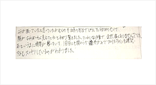 エラが張っていたと思っていたがむくみや日頃の生活で生じた歪みのせいで顔がはれぼったく見えていたとわかり驚いた。丁寧な作業で全然痛くありません。あっというまに時間が経ち1回目にも関わらず鏡でフェイスラインを確認するとスッキリしている
