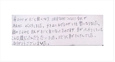 肩まわりがすごく軽くなり1回目なのにこんなに変化がありびっくり。手を上げるのがとても楽になった。顔のたるみも目元がすごく気になってたが目がパッチリしてこんな顔だったんだと思った。驚く事がたくさんでしたとクチコミ