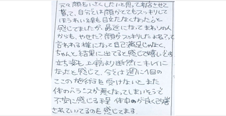 自分では顔がとてもスッキリしてほうれい線も目立たなくなったと感じてましたが最近まわりの人からもやせた？顔がスッキリしたよね？って言われる様になり自己満足じゃなく結果に出てると感じて嬉しい。立ち姿も以前より断然キレイになったと感じる