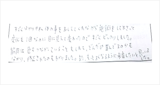 凄く分かりやすく体の事を教えてくれながら施術をして変化も1回なのに目に見えて変わったので凄くビックリした。筋肉は色々繋がっている事もしれて、どんだけ歪んでいるのかも分かり修正されたのもわかった。またもっとよくなるように来店したい