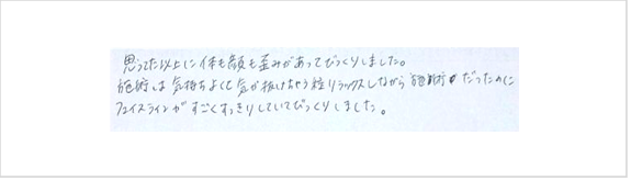 思ってた以上に体も顔も歪みがあってびっくり。施術は気持ち良く気が抜けちゃう程リラックスしながら施術だったのに、フェイスラインが凄くすっきりしていてびっくりしたとシルエットで小顔矯正施術を初体験したお客様の感想口コミ コメント 大阪