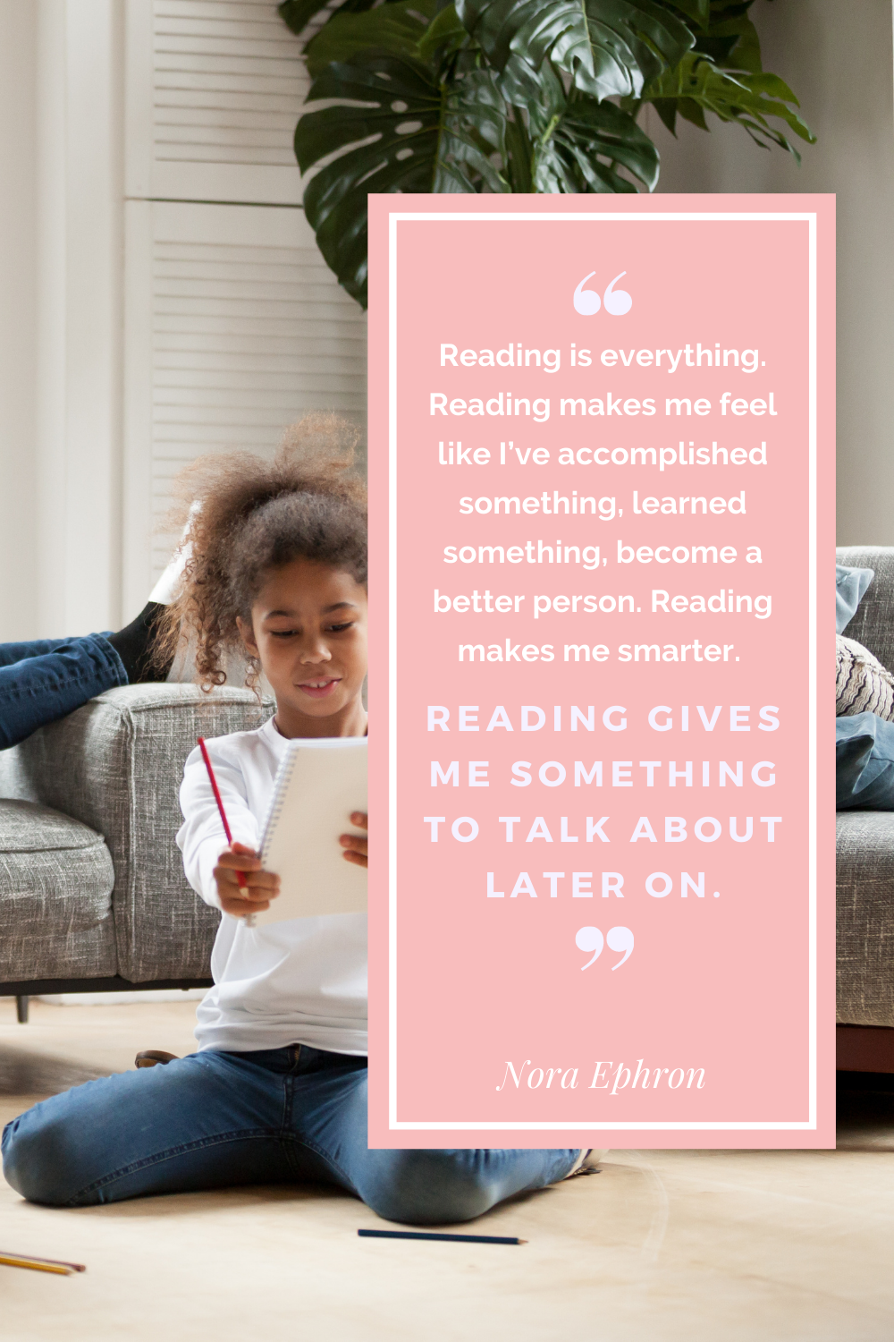 Reading is everything. REading mkes me feel like ive accomplished something learned something become a better person. Reading makes me smarter reading gives me something to talk about later on. Nora Ephron