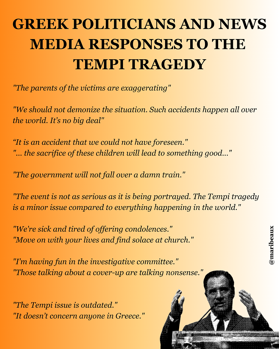 Greek Politician and News Media Responses to the Tempi Tragedy. "The parents of the victims are exaggerating"
"We should not demonize the situation. Such accidents happen all over the world. It’s no big deal"
“It is an accident that we could not have foreseen."
"... the sacrifice of these children will lead to something good..."
"The government will not fall over a damn train."
"The event is not as serious as it is being portrayed. The Tempi tragedy is a minor issue compared to everything happening in the world."
"We're sick and tired of offering condolences."
"Move on with your lives and find solace at church."
"I’m having fun in the investigative committee."
"Those talking about a cover-up are talking nonsense."
"The Tempi issue is outdated."
"It doesn’t concern anyone in Greece."