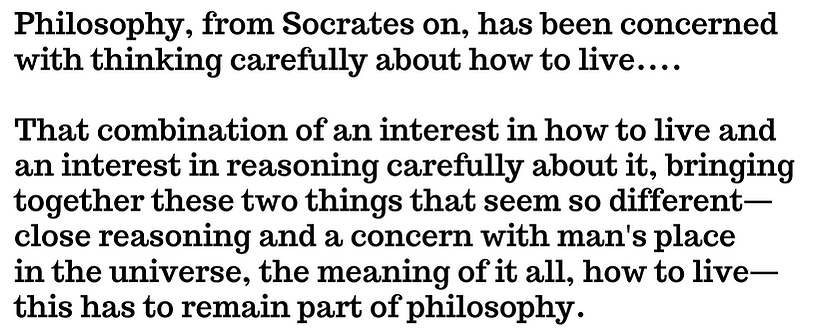 Philosophy, from Socrates on, has been concerned with thinking carefully about how to live.... That combination of an interest in how to live and an interest in reasoning carefully about it, bringing together these two things that seem so different— close reasoning and a concern with man's place in the universe, the meaning of it all, how to live— this has to remain part of philosophy.