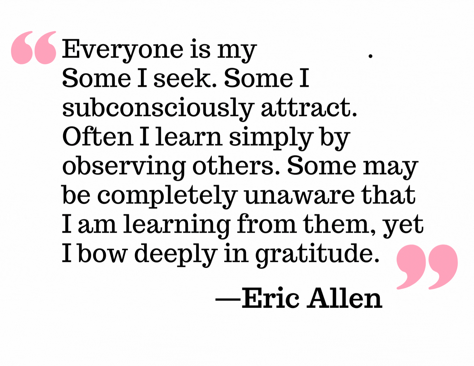 Everyone is my teacher. Some I seek. Some I subconsciously attract. Often I learn simply by observing others. Some may be completely unaware that I am learning from them, yet I bow deeply in gratitude. Eric Allen