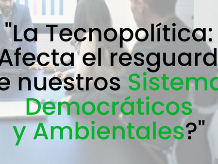 "La Tecnopolítica: ¿Afecta el resguardo de nuestros Sistemas Democráticos y Ambientales? "