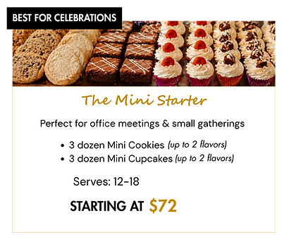 The Mini Starter Package includes:
3 dozen Mini Cookies (up to two flavors)
3 dozen Mini Cupcakes (up to two flavors)
Serves: 12-18
Starting at $72