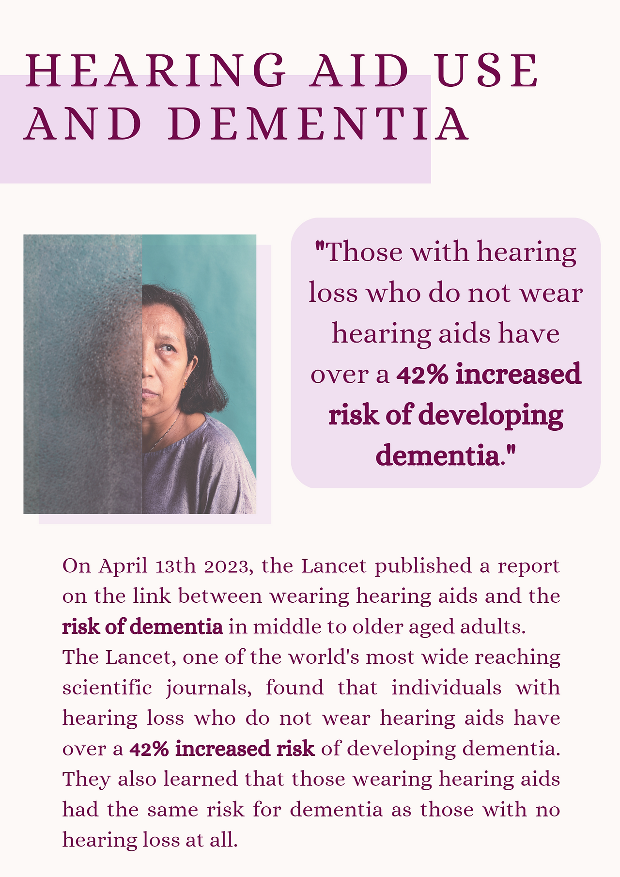 Hearing aid use and dementia. "Those with hearing loss who do not wear hearing aids have over a 42% increased risk of developing dementia." On April 13th 2023, the Lancet published a report on the link between wearing hearing aids and the risk of dementia in middle to older aged adults. The Lancet, one of the world's most wide reaching scientific journals, found that individuals with hearing loss who do not wear hearing aids have over a 42% increased risk of developing dementia. They also learned that those wearing hearing aids had the same risk for dementia as those with no hearing loss at all.