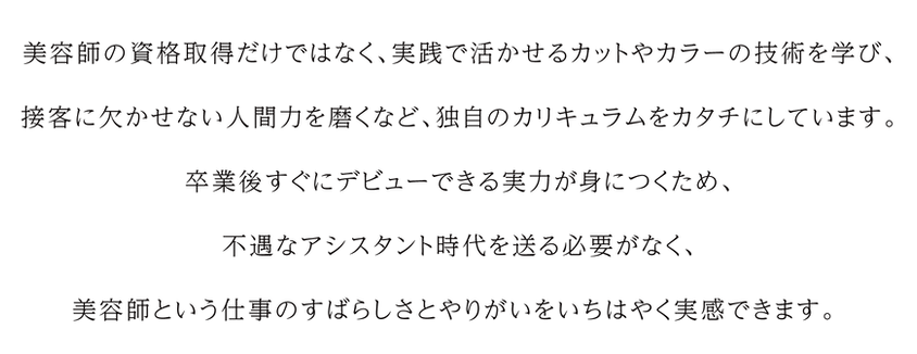 資格だけではなく、実践で活かせる技術、 接客に欠かせない人間力を磨くなど、独自のカリキュラムをカタチにしています。 卒業後すぐにデビューできる実力が身につくため、 不遇なアシスタント時代を送る必要がなく、 美容師という仕事のすばらしさをいち早く実感。