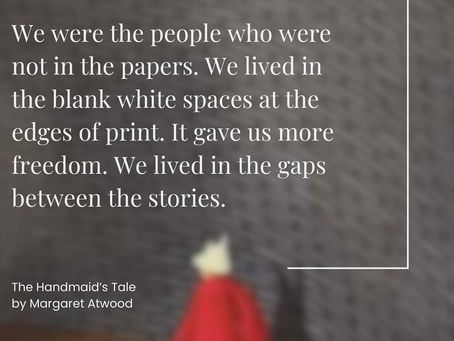"We were the people who were not in the papers. We lived in the blank white spaces at the edges of print. It gave us more freedom. We lived in the gaps between the stories."The Handmaid's Tale by