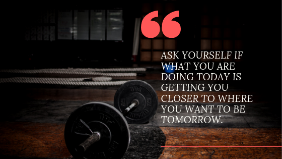 ask yourself if what you are doing today is getting you closer to where you want to be tomorrow