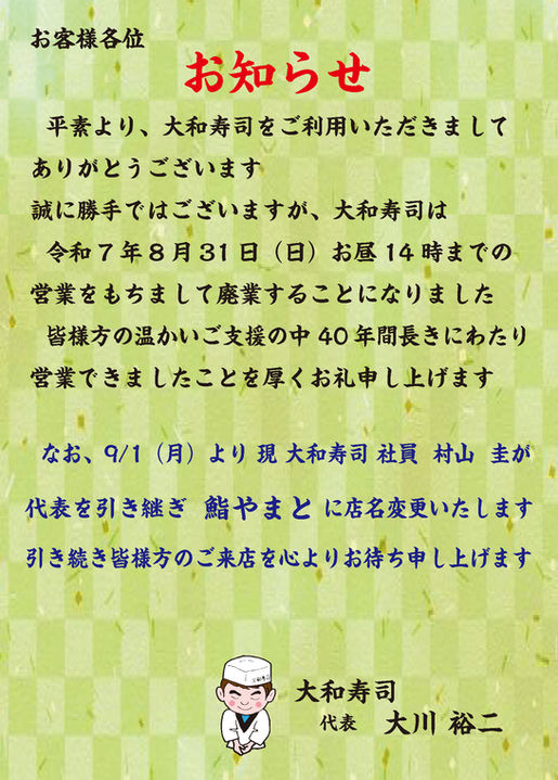 お客様各位 お知らせ 平素より、大和寿司をご利用いただきまして ありがとうございます 誠に勝手ではございますが、大和寿司は 令和7年8月31日(日)お昼14時までの 営業をもちまして廃業することになりました 皆様方の温かいご支援の中 40年間長きにわたり 営業できましたことを厚くお礼申し上げます なお、9/1(月)より 現 大和寿司 社員 村山 圭 が 代表を引き継ぎ 鮨やまと に店名変更いたします 引き続き皆様方のご来店を心よりお待ち申し上げます 大和寿司 代表 大川 裕二
