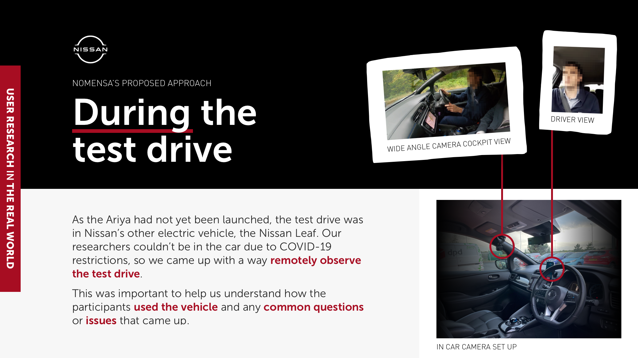 During the test drive: As the Ariya had not yet been launched, the test drive was in Nissan’s other electric vehicle, the Nissan Leaf. Our researchers couldn’t be in the car due to COVID-19 restrictions, so we came up with a way remotely observe the test drive. This was important to help us understand how the participants used the vehicle and any common questions or issues that came up.