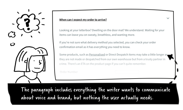 Example on-page copy that includes everything the writer wants to communicate about voice and brand, but nothing the user actually needs: 'Looking at your letterbox? Dwelling on the door mat? We understand. Waiting for your items can leave you on sweaty, breathless, and wanting more. If you're not sure what delivery method you selected, you can check your order confirmation email as it has everything you need to know. Some products, such as Personalised or Direct Despatch items may take a little longer as they are not made or despatched from our own warehouse but from a trusty partner in crime. There's an ETA on the product page if you can't quite remember.'