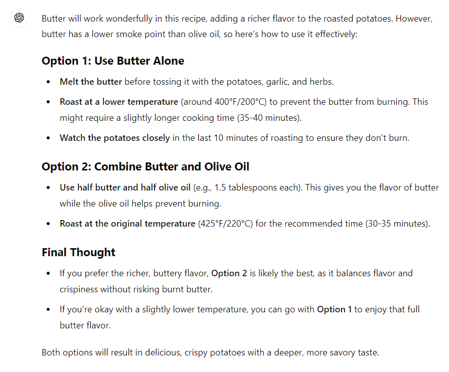 Butter will work wonderfully in this recipe, adding a richer flavor to the roasted potatoes. However, butter has a lower smoke point than olive oil, so here’s how to use it effectively: Option 1: Use Butter Alone Melt the butter before tossing it with the potatoes, garlic, and herbs. Roast at a lower temperature (around 400°F/200°C) to prevent the butter from burning. This might require a slightly longer cooking time (35-40 minutes). Watch the potatoes closely in the last 10 minutes of roasting to ensure they don't burn. Option 2: Combine Butter and Olive Oil Use half butter and half olive oil (e.g., 1.5 tablespoons each). This gives you the flavor of butter while the olive oil helps prevent burning. Roast at the original temperature (425°F/220°C) for the recommended time (30-35 minutes). Final Thought If you prefer the richer, buttery flavor, Option 2 is likely the best, as it balances flavor and crispiness without risking burnt butter. If you're okay with a slightly lower temperature, you can go with Option 1 to enjoy that full butter flavor. Both options will result in delicious, crispy potatoes with a deeper, more savory taste.