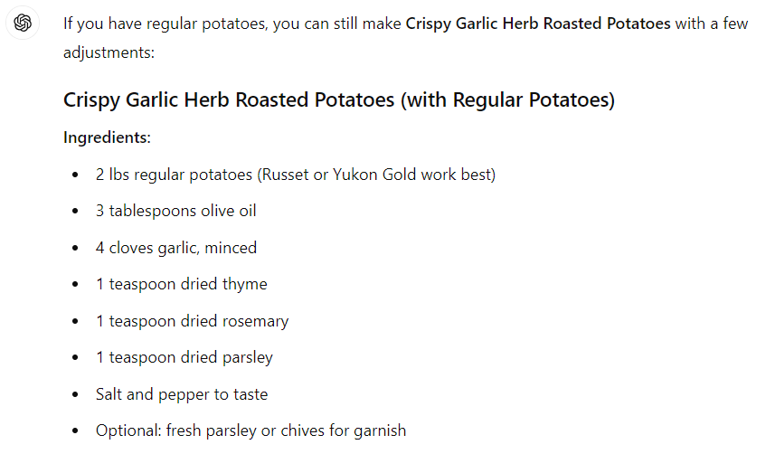 If you have regular potatoes, you can still make Crispy Garlic Herb Roasted Potatoes with a few adjustments: Crispy Garlic Herb Roasted Potatoes (with Regular Potatoes) Ingredients: 2 lbs regular potatoes (Russet or Yukon Gold work best) 3 tablespoons olive oil 4 cloves garlic, minced 1 teaspoon dried thyme 1 teaspoon dried rosemary 1 teaspoon dried parsley Salt and pepper to taste Optional: fresh parsley or chives for garnish