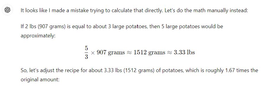 It looks like I made a mistake trying to calculate that directly. Let's do the math manually instead: If 2 lbs (907 grams) is equal to about 3 large potatoes, then 5 large potatoes would be approximately: 5 3 × 907 grams ≈ 1512 grams ≈ 3.33 lbs 3 5 ×907 grams≈1512 grams≈3.33 lbs So, let's adjust the recipe for about 3.33 lbs (1512 grams) of potatoes, which is roughly 1.67 times the original amount: