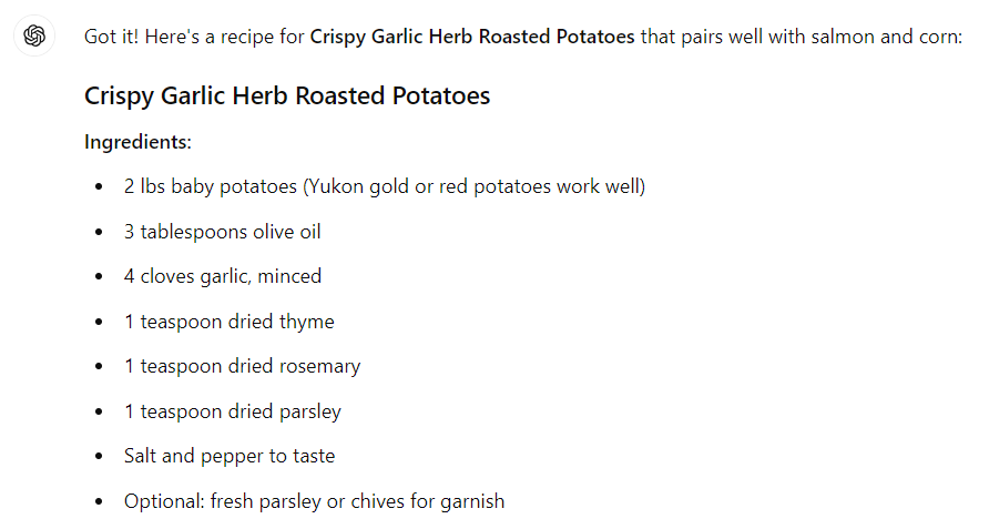 Got it! Here's a recipe for Crispy Garlic Herb Roasted Potatoes that pairs well with salmon and corn: Crispy Garlic Herb Roasted Potatoes Ingredients: 2 lbs baby potatoes (Yukon gold or red potatoes work well) 3 tablespoons olive oil 4 cloves garlic, minced 1 teaspoon dried thyme 1 teaspoon dried rosemary 1 teaspoon dried parsley Salt and pepper to taste Optional: fresh parsley or chives for garnish