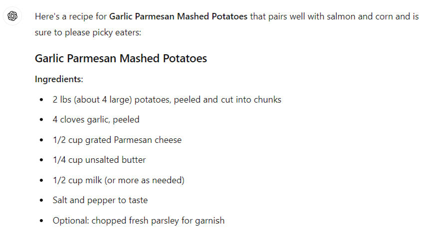 Here's a recipe for Garlic Parmesan Mashed Potatoes that pairs well with salmon and corn and is sure to please picky eaters: Garlic Parmesan Mashed Potatoes Ingredients: 2 lbs (about 4 large) potatoes, peeled and cut into chunks 4 cloves garlic, peeled 1/2 cup grated Parmesan cheese 1/4 cup unsalted butter 1/2 cup milk (or more as needed) Salt and pepper to taste Optional: chopped fresh parsley for garnish